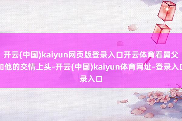 开云(中国)kaiyun网页版登录入口开云体育看舅父和他的交情上头-开云(中国)kaiyun体育网址-登录入口